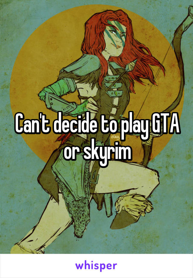 Can't decide to play GTA or skyrim