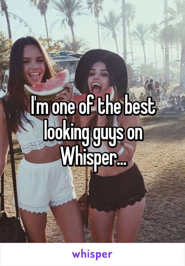 I'm one of the best looking guys on Whisper...