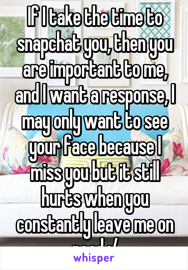 If I take the time to snapchat you, then you are important to me, and I want a response, I may only want to see your face because I miss you but it still hurts when you constantly leave me on read :/