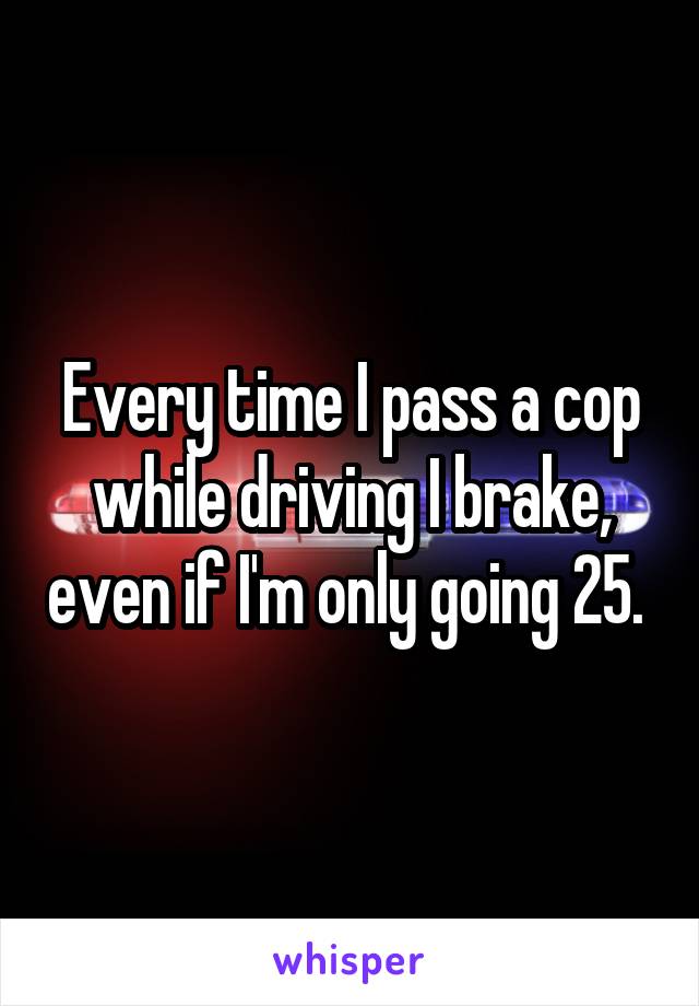 Every time I pass a cop while driving I brake, even if I'm only going 25. 