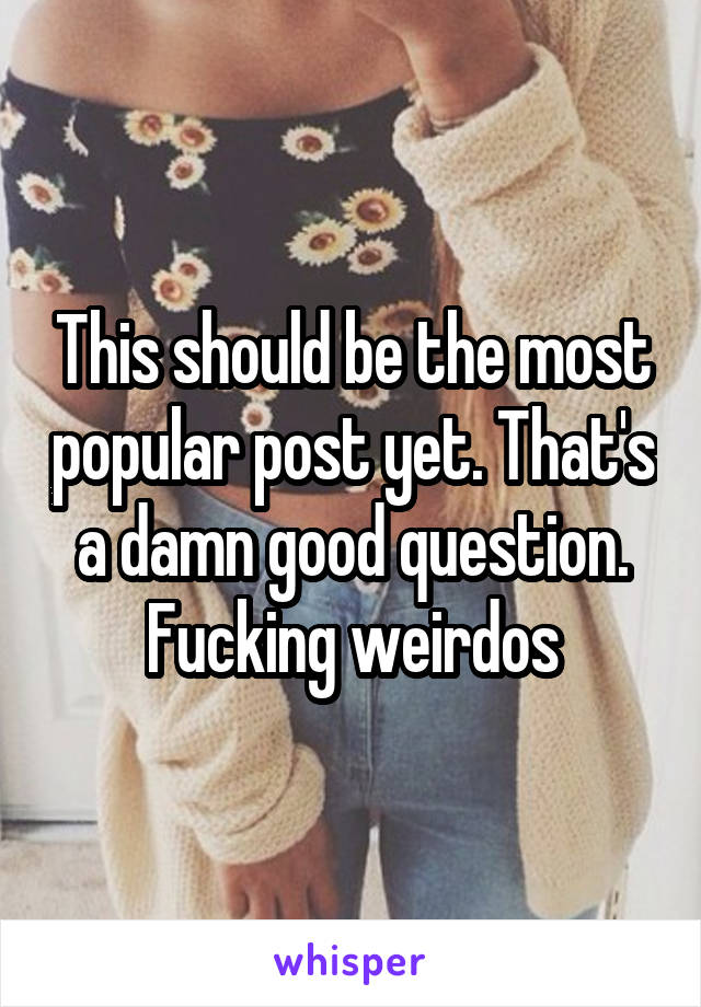 This should be the most popular post yet. That's a damn good question. Fucking weirdos