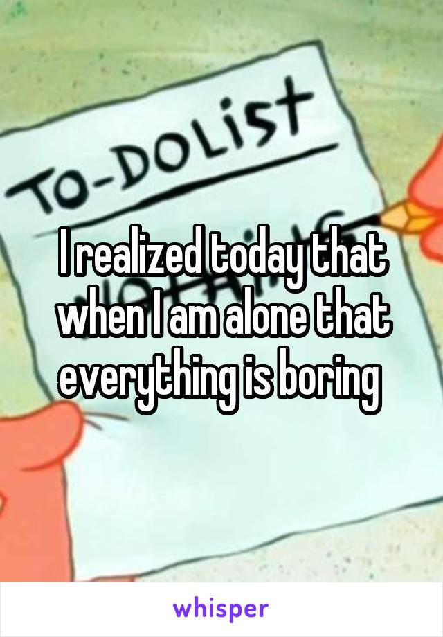 I realized today that when I am alone that everything is boring 