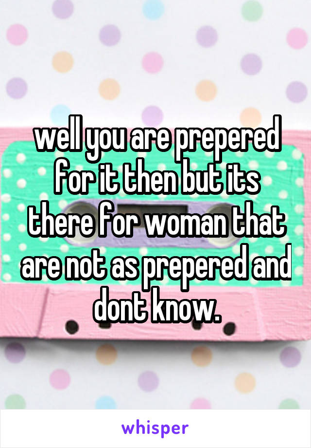 well you are prepered for it then but its there for woman that are not as prepered and dont know.