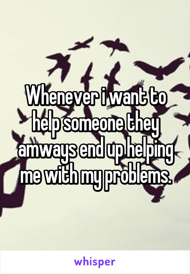 Whenever i want to help someone they amways end up helping me with my problems.