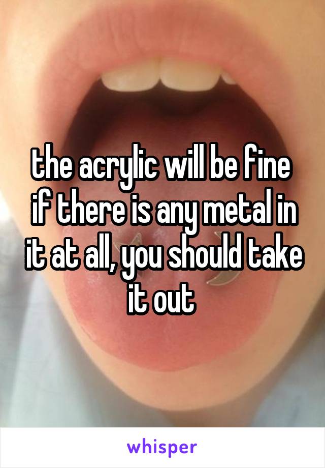 the acrylic will be fine 
if there is any metal in it at all, you should take it out 