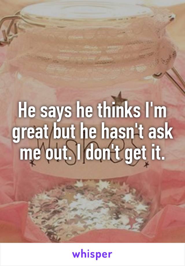 He says he thinks I'm great but he hasn't ask me out. I don't get it.