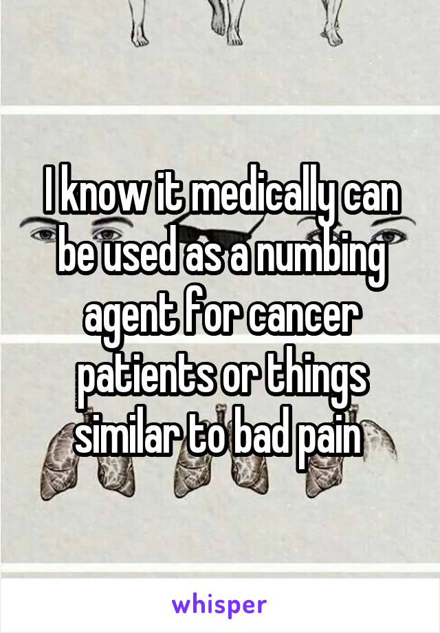 I know it medically can be used as a numbing agent for cancer patients or things similar to bad pain 