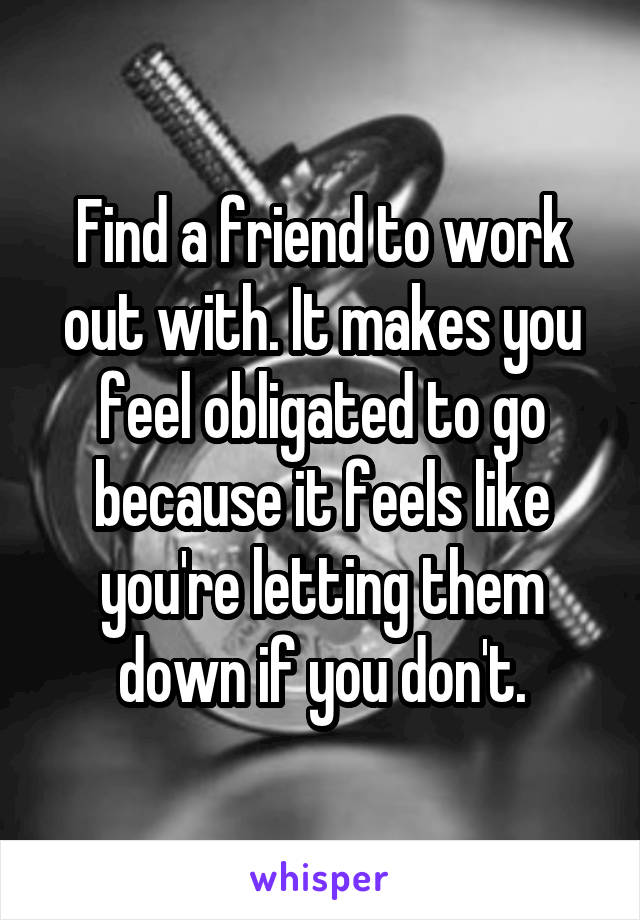 Find a friend to work out with. It makes you feel obligated to go because it feels like you're letting them down if you don't.