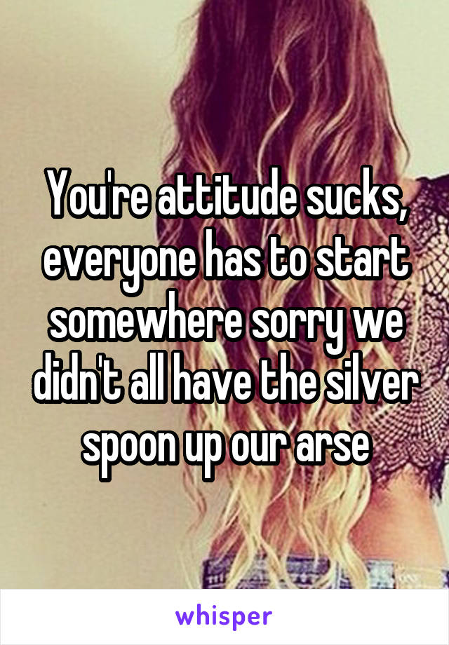 You're attitude sucks, everyone has to start somewhere sorry we didn't all have the silver spoon up our arse