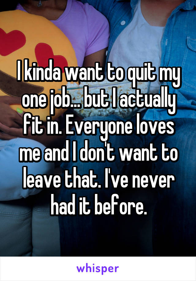 I kinda want to quit my one job... but I actually fit in. Everyone loves me and I don't want to leave that. I've never had it before.