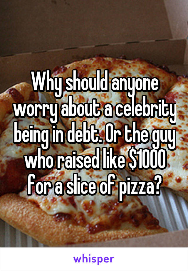 Why should anyone worry about a celebrity being in debt. Or the guy who raised like $1000 for a slice of pizza?