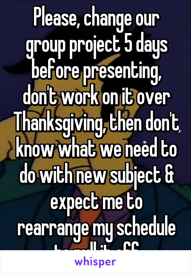 Please, change our group project 5 days before presenting, don't work on it over Thanksgiving, then don't know what we need to do with new subject & expect me to rearrange my schedule to pull it off