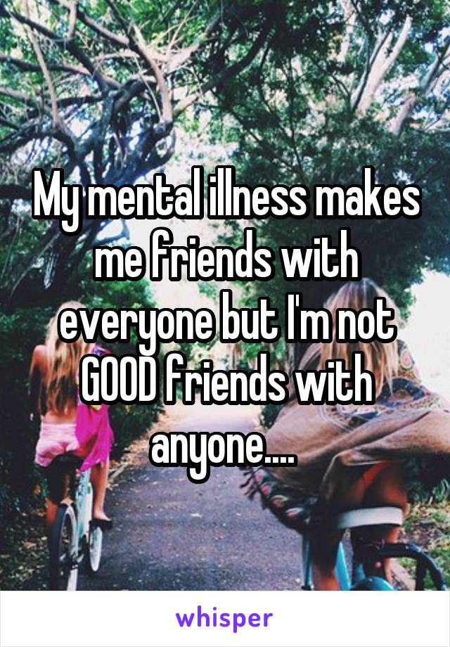 My mental illness makes me friends with everyone but I'm not GOOD friends with anyone.... 