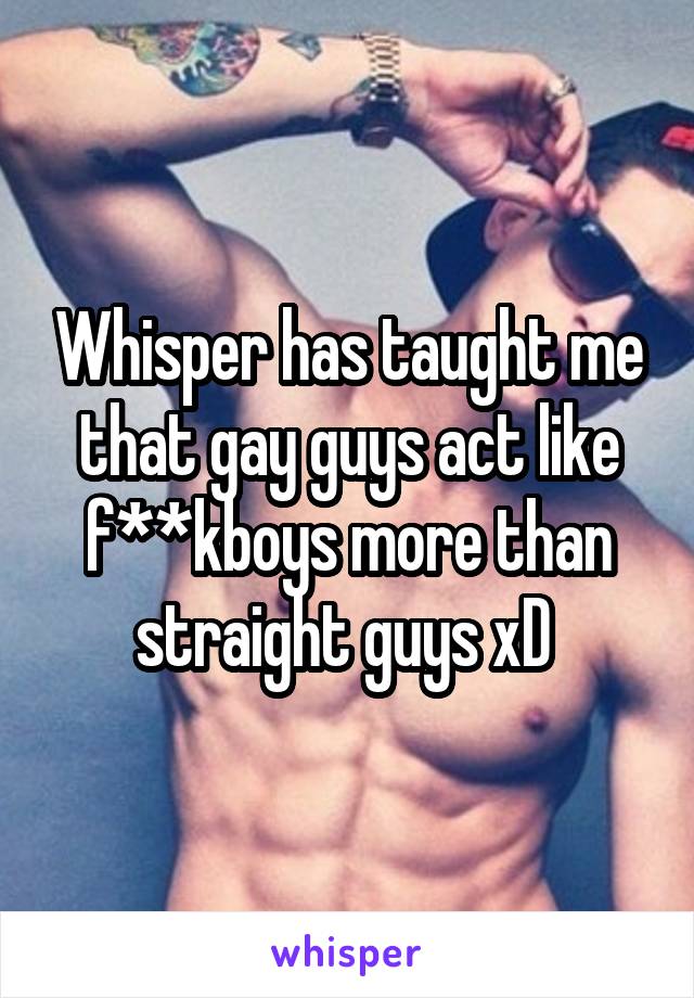 Whisper has taught me that gay guys act like f**kboys more than straight guys xD 