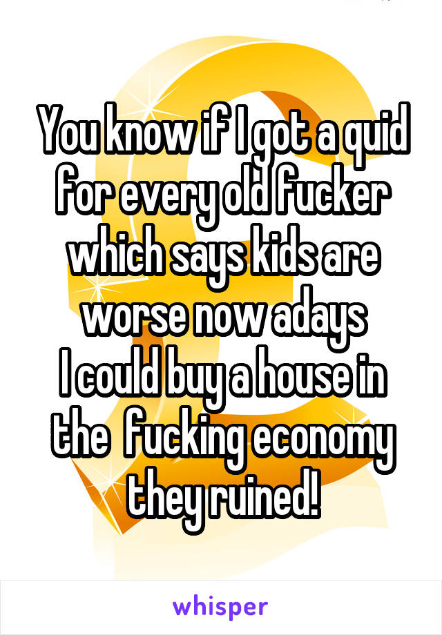 You know if I got a quid for every old fucker which says kids are worse now adays
I could buy a house in the  fucking economy they ruined!