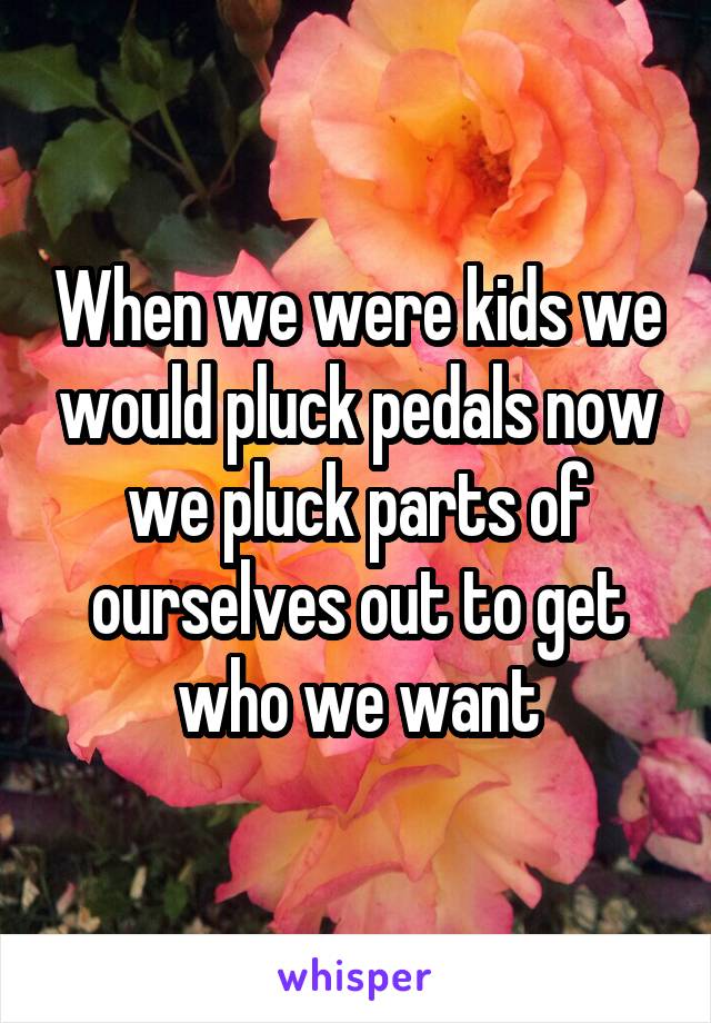 When we were kids we would pluck pedals now we pluck parts of ourselves out to get who we want