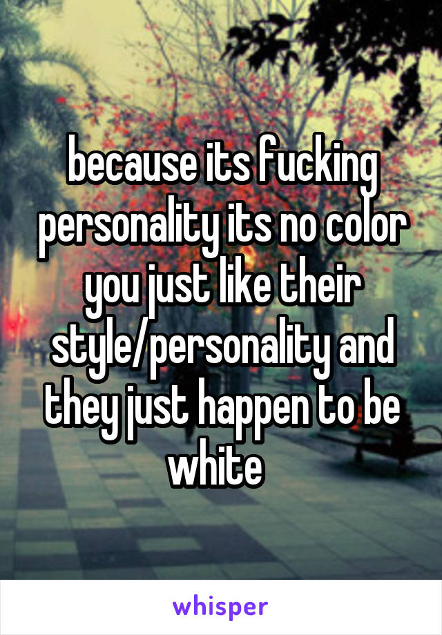 because its fucking personality its no color you just like their style/personality and they just happen to be white  