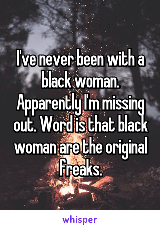 I've never been with a black woman.
Apparently I'm missing out. Word is that black woman are the original freaks.