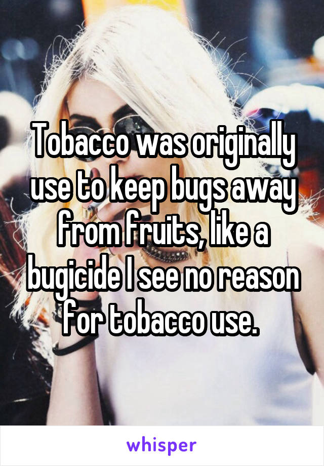 Tobacco was originally use to keep bugs away from fruits, like a bugicide I see no reason for tobacco use. 