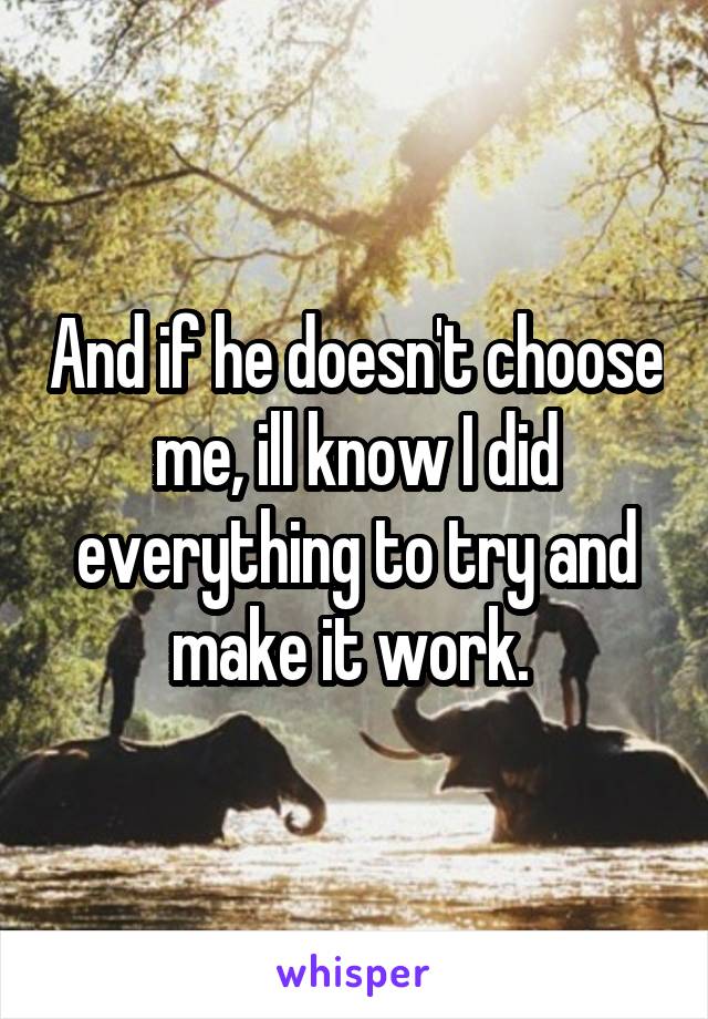 And if he doesn't choose me, ill know I did everything to try and make it work. 