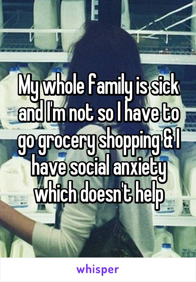 My whole family is sick and I'm not so I have to go grocery shopping & I have social anxiety which doesn't help