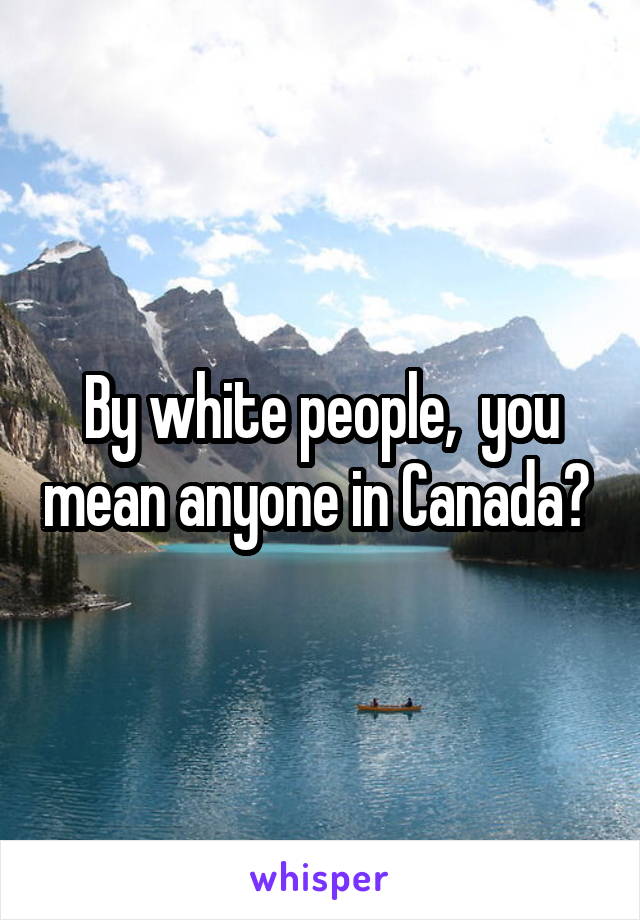 By white people,  you mean anyone in Canada? 