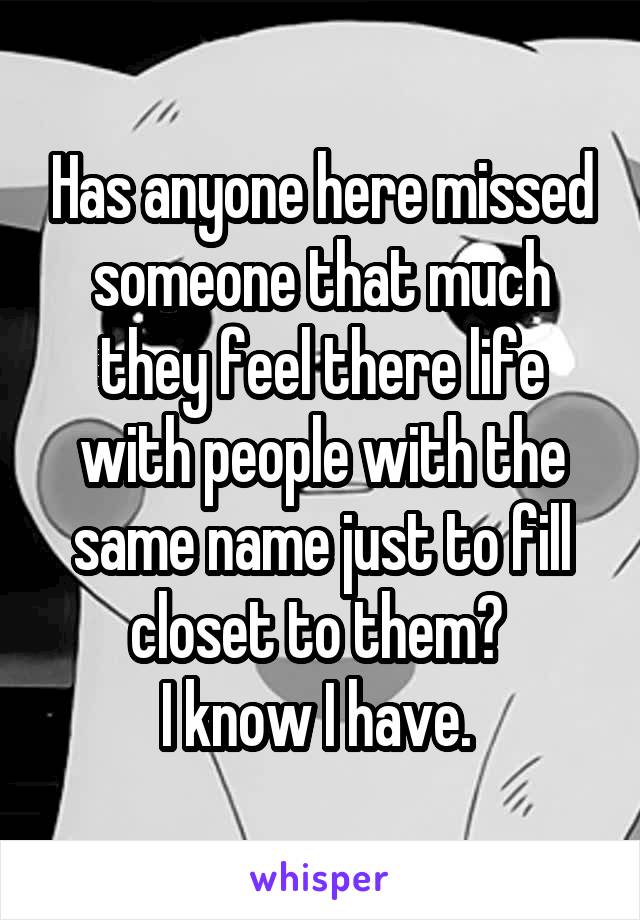 Has anyone here missed someone that much they feel there life with people with the same name just to fill closet to them? 
I know I have. 