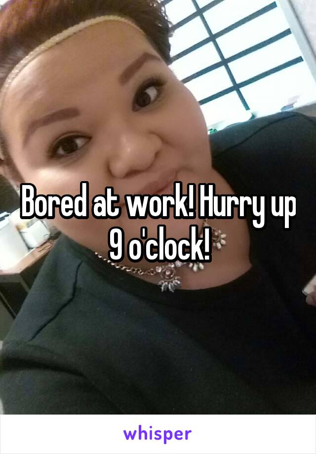 Bored at work! Hurry up 9 o'clock!