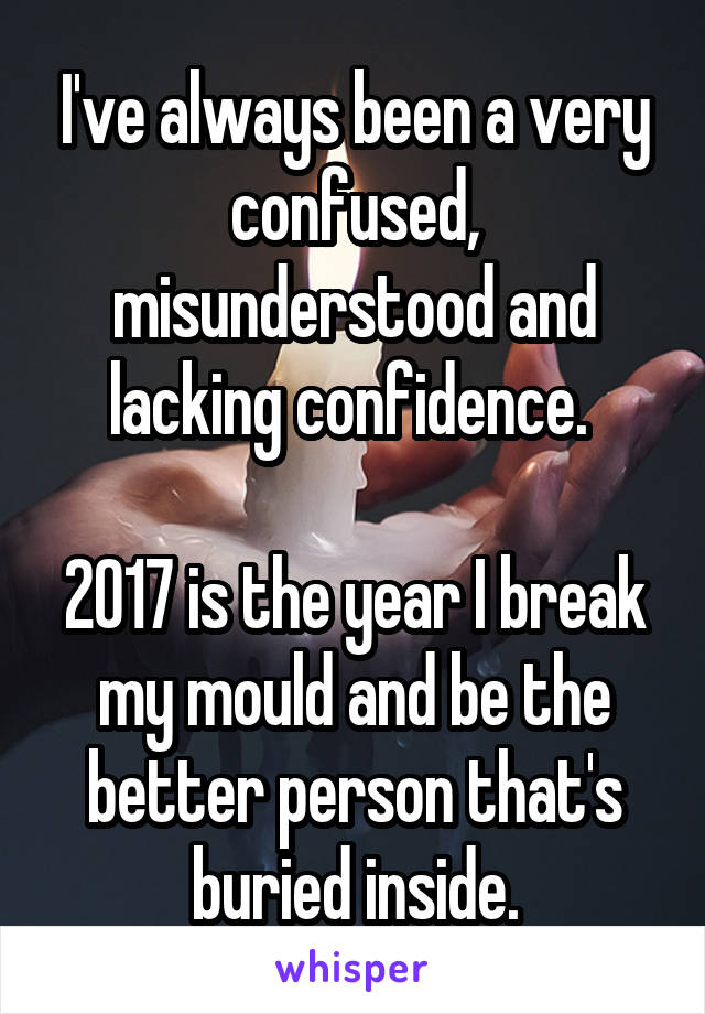 I've always been a very confused, misunderstood and lacking confidence. 

2017 is the year I break my mould and be the better person that's buried inside.