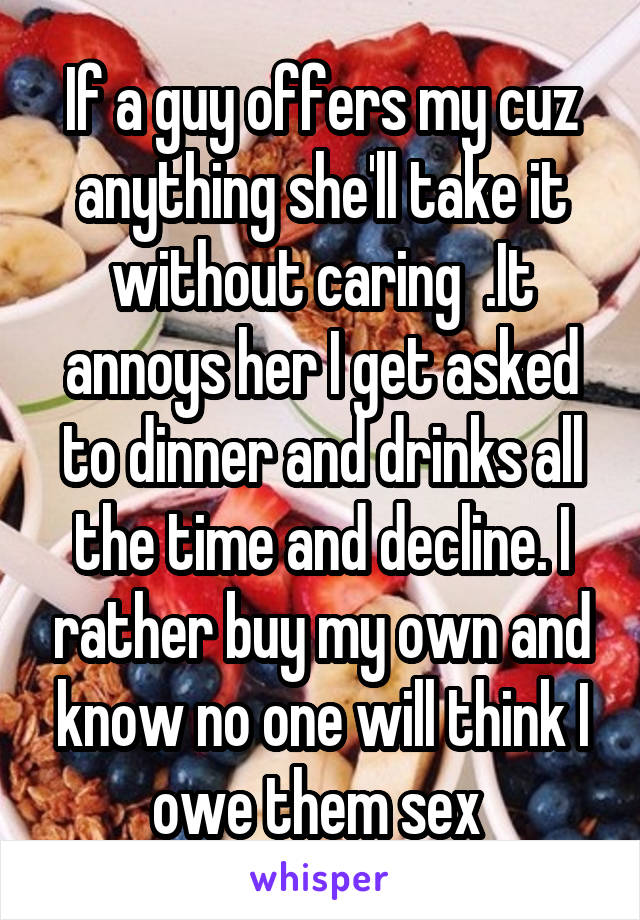 If a guy offers my cuz anything she'll take it without caring  .It annoys her I get asked to dinner and drinks all the time and decline. I rather buy my own and know no one will think I owe them sex 