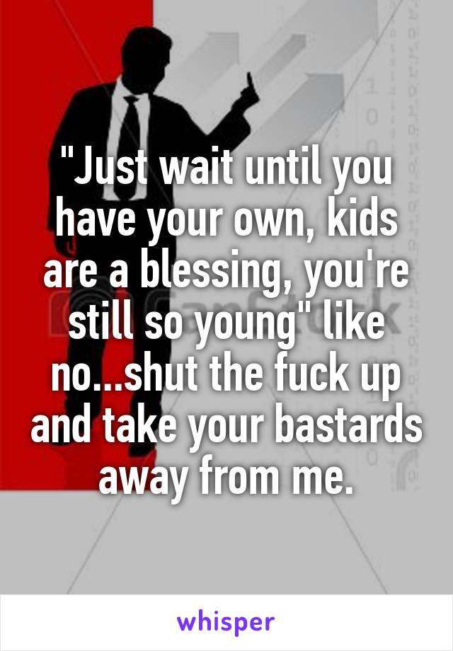 "Just wait until you have your own, kids are a blessing, you're still so young" like no...shut the fuck up and take your bastards away from me.