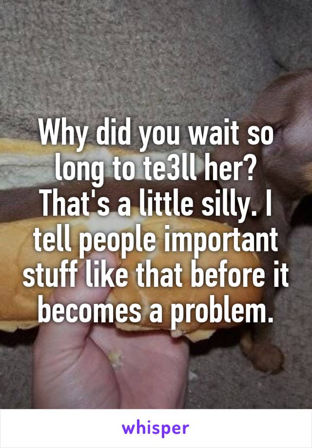 Why did you wait so long to te3ll her? That's a little silly. I tell people important stuff like that before it becomes a problem.