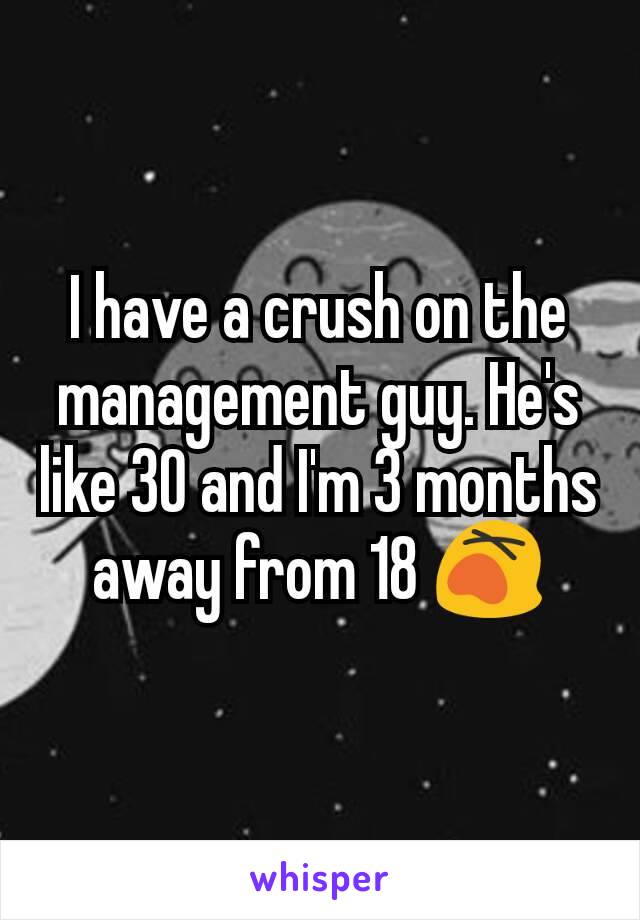 I have a crush on the management guy. He's like 30 and I'm 3 months away from 18 😵