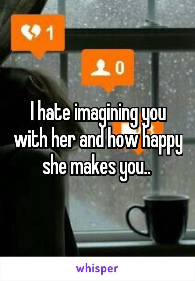 I hate imagining you with her and how happy she makes you.. 