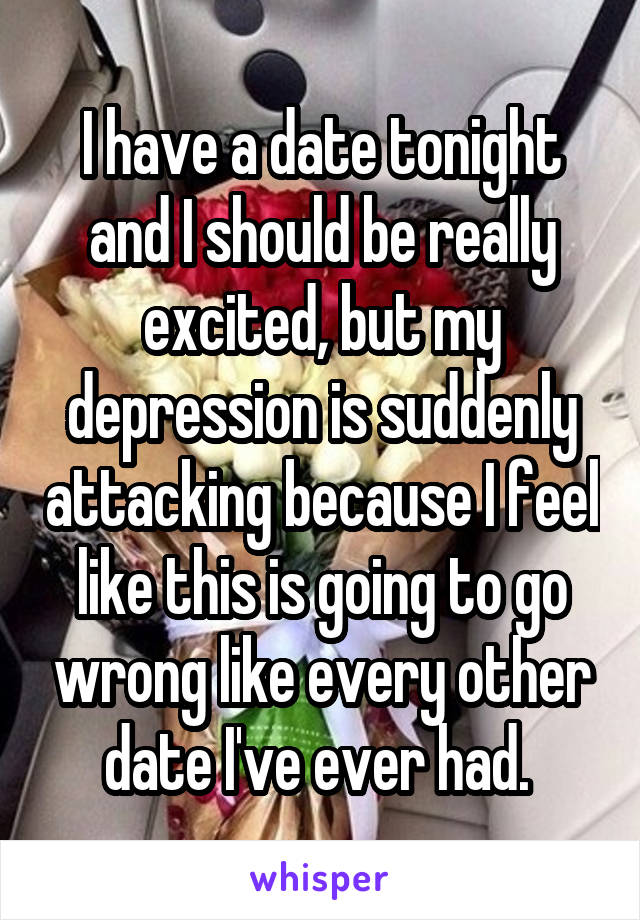 I have a date tonight and I should be really excited, but my depression is suddenly attacking because I feel like this is going to go wrong like every other date I've ever had. 