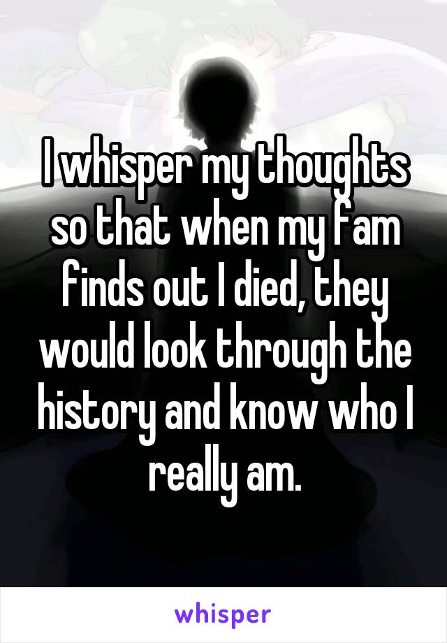 I whisper my thoughts so that when my fam finds out I died, they would look through the history and know who I really am.