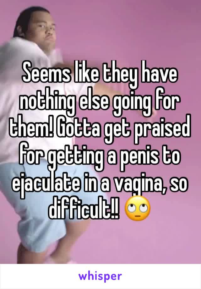 Seems like they have nothing else going for them! Gotta get praised for getting a penis to ejaculate in a vagina, so difficult!! 🙄