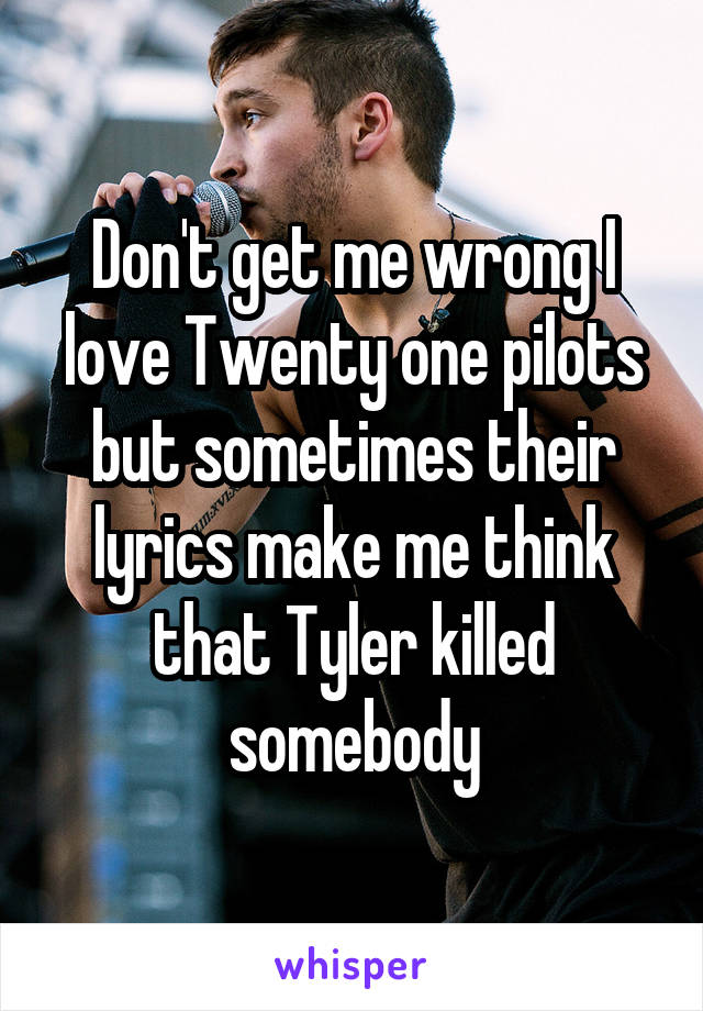 Don't get me wrong I love Twenty one pilots but sometimes their lyrics make me think that Tyler killed somebody