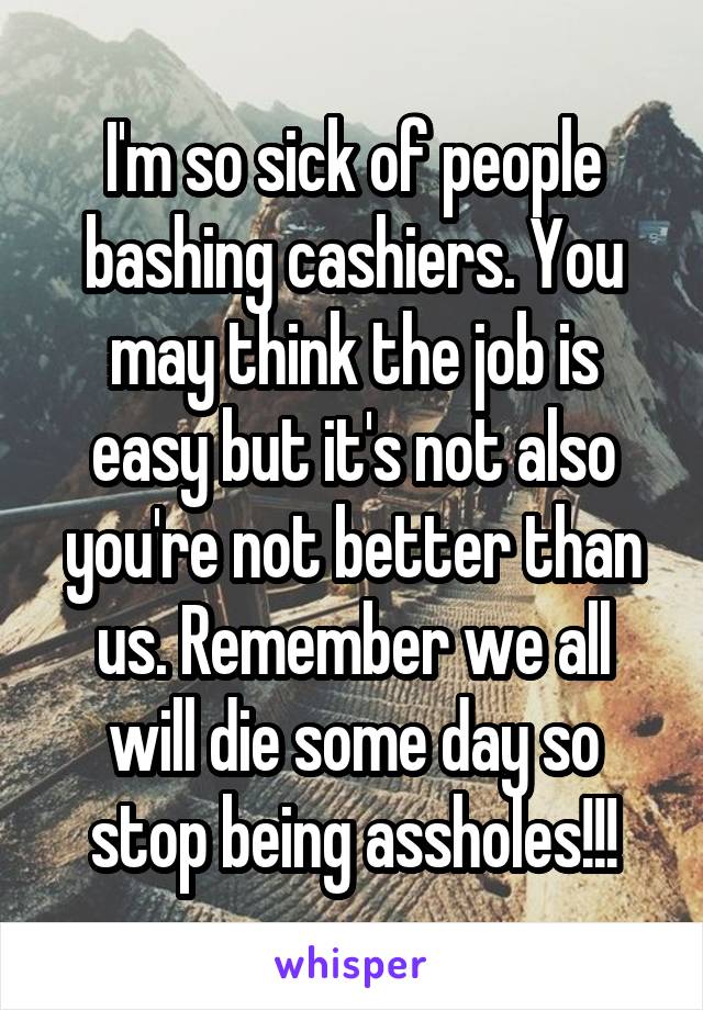 I'm so sick of people bashing cashiers. You may think the job is easy but it's not also you're not better than us. Remember we all will die some day so stop being assholes!!!