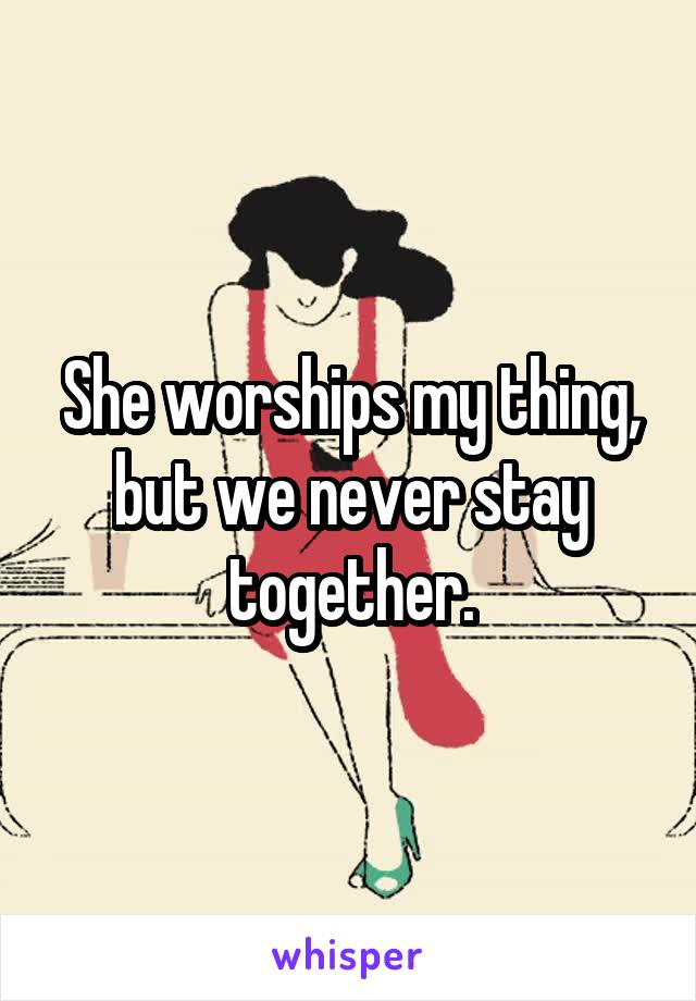 She worships my thing, but we never stay together.