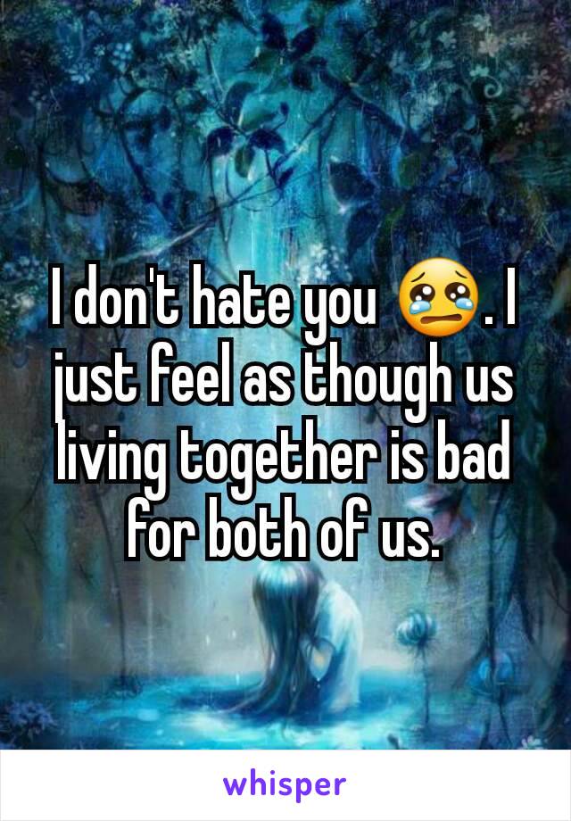 I don't hate you 😢. I just feel as though us living together is bad for both of us.