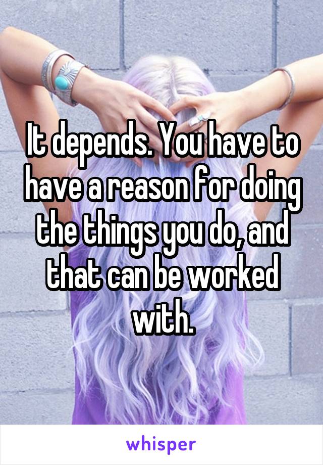 It depends. You have to have a reason for doing the things you do, and that can be worked with.