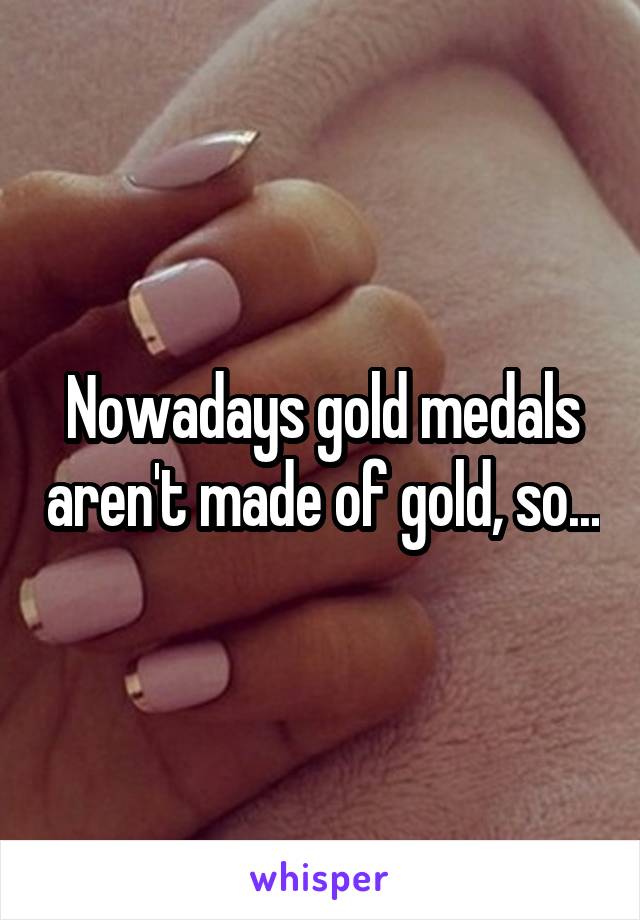 Nowadays gold medals aren't made of gold, so...