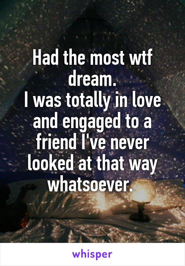 Had the most wtf dream.
I was totally in love and engaged to a friend I've never looked at that way whatsoever. 
