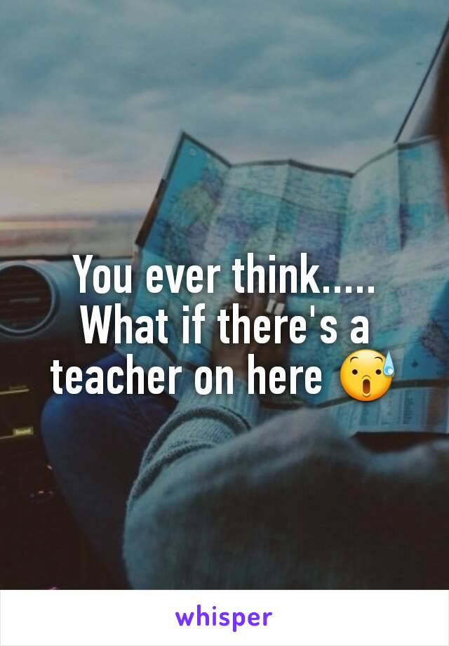 You ever think..... What if there's a teacher on here 😰