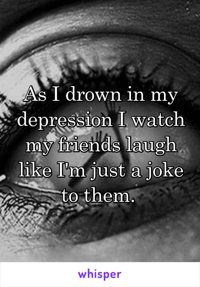 As I drown in my depression I watch my friends laugh like I'm just a joke to them. 