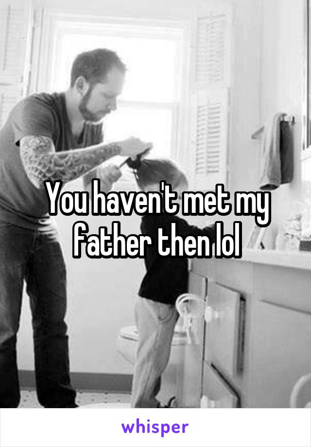 You haven't met my father then lol