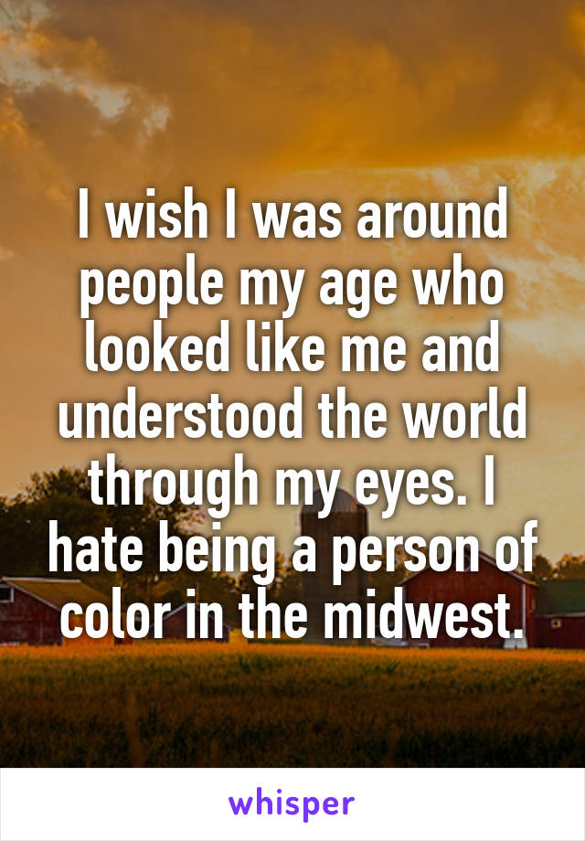 I wish I was around people my age who looked like me and understood the world through my eyes. I hate being a person of color in the midwest.