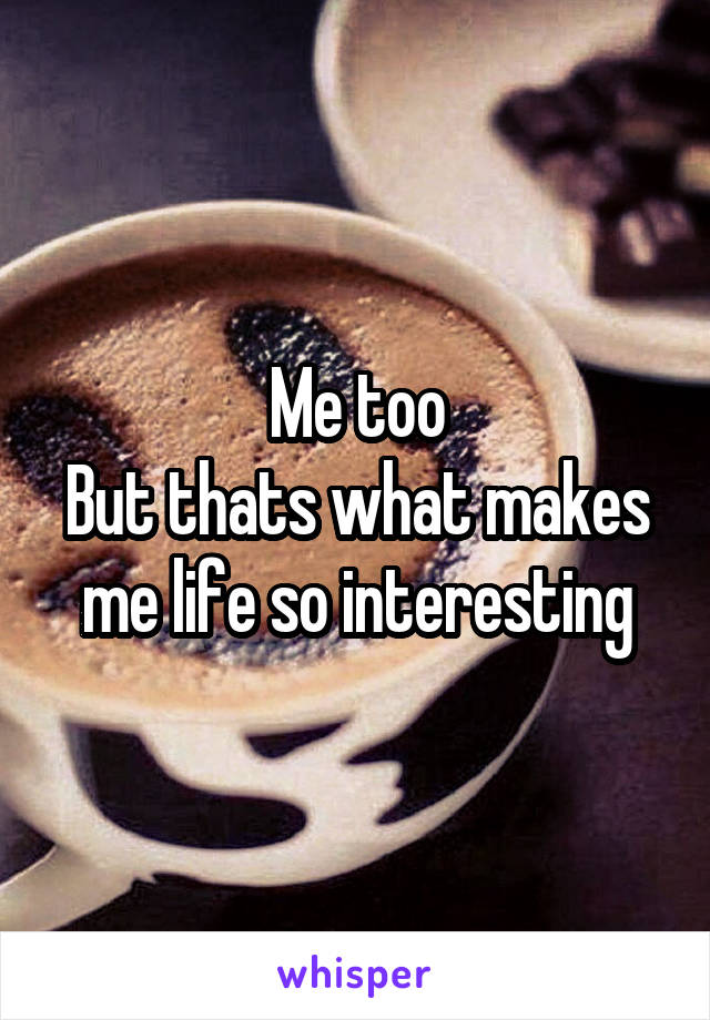 Me too
But thats what makes me life so interesting