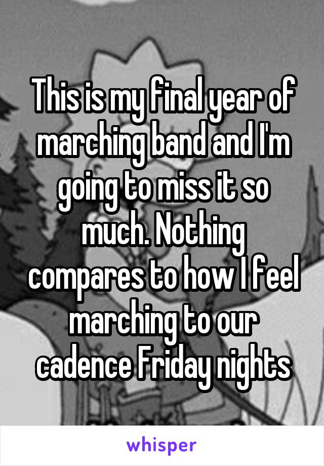 This is my final year of marching band and I'm going to miss it so much. Nothing compares to how I feel marching to our cadence Friday nights